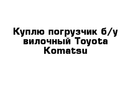 Куплю погрузчик б/у вилочный Toyota Komatsu